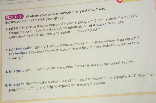 PRACTICE Work on your own to answer the questions. Then, 
discuss your answers with your group. 
1. (a) Identify at least three examples of diction in paragraph 2 that relate to the author's 
thought process—how she thinks about information. (b) Analyze What new 
understanding is she beginning to consider in this paragraph? 
2. (a) Distinguish Identify three additional examples of reflective diction in paragraph 5. 
(b) Analyze How does the writer's word choice help readers understand the writer's 
thinking? 
3. Interpret What insight, or message, does the writer share in this essay? Explain. 
4. Interpret How does the author's use of rhetorical questions in paragraphs 9-10 reveal her 
purpose for writing and help to express her message? Explain.