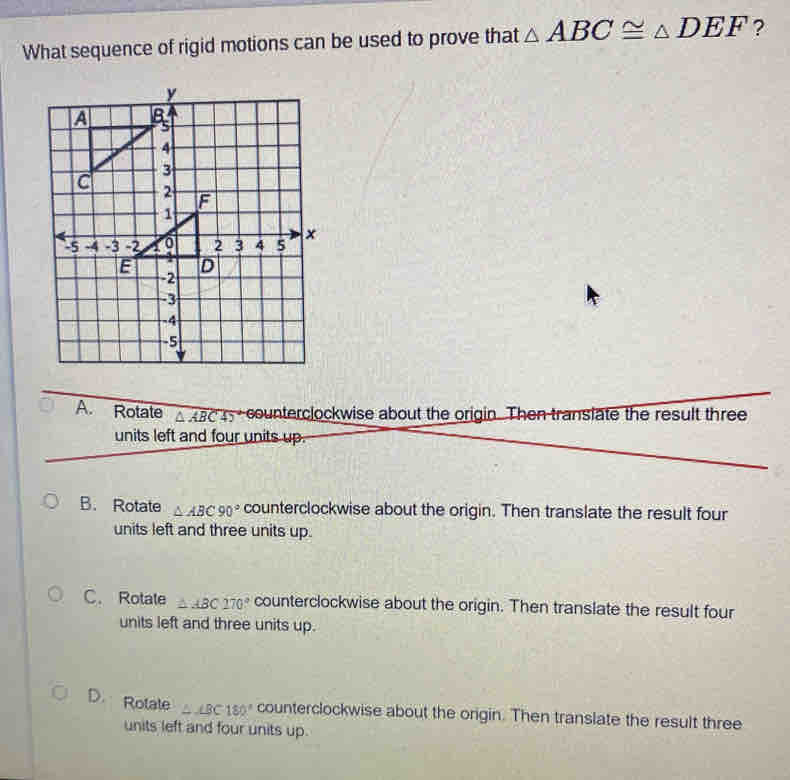 What sequence of rigid motions can be used to prove that △ ABC≌ △ DEF ?
A. Rotate △ ABC45° counterclockwise about the origin. Then transiate the result three
units left and four units up.
B. Rotate △ ABC90° counterclockwise about the origin. Then translate the result four
units left and three units up.
C. Rotate △ ABC170° counterclockwise about the origin. Then translate the result four
units left and three units up.
D. Rolate △ ∠ BC180° counterclockwise about the origin. Then translate the result three
units left and four units up.