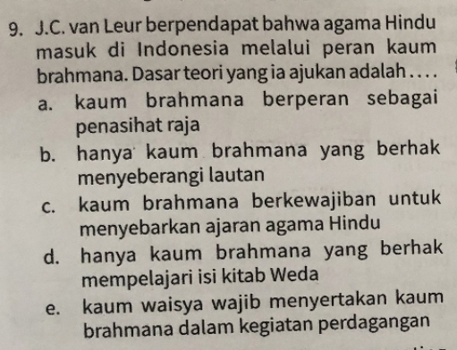 van Leur berpendapat bahwa agama Hindu
masuk di Indonesia melalui peran kaum
brahmana. Dasar teori yang ia ajukan adalah . . . .
a. kaum brahmana berperan sebagai
penasihat raja
b. hanya kaum brahmana yang berhak
menyeberangi lautan
c. kaum brahmana berkewajiban untuk
menyebarkan ajaran agama Hindu
d. hanya kaum brahmana yang berhak
mempelajari isi kitab Weda
e. kaum waisya wajib menyertakan kaum
brahmana dalam kegiatan perdagangan