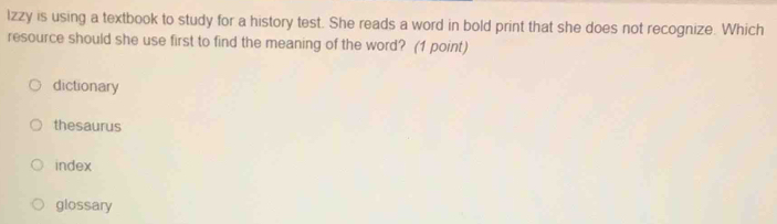 lzzy is using a textbook to study for a history test. She reads a word in bold print that she does not recognize. Which
resource should she use first to find the meaning of the word? (1 point)
dictionary
thesaurus
index
glossary