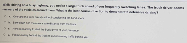 While driving on a busy highway, you notice a large truck ahead of you frequently switching lanes. The truck driver seems
unaware of the vehicles around them. What is the best course of action to demonstrate defensive driving?
a. Overtake the truck quickly without considering the blind spots
b. Slow down and maintain a safe distance from the truck
c. Honk repeatedly to alert the truck driver of your presence
d. Follow closely behind the truck to avoid slowing traffic behind you