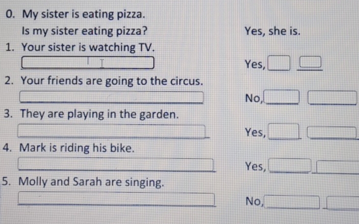 My sister is eating pizza.
Is my sister eating pizza? Yes, she is.
1. Your sister is watching TV.
Yes,
2. Your friends are going to the circus.
No,
3. They are playing in the garden.
Yes,
4. Mark is riding his bike.
Yes,
5. Molly and Sarah are singing.
No,