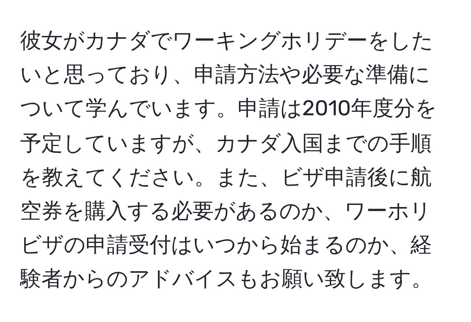 彼女がカナダでワーキングホリデーをしたいと思っており、申請方法や必要な準備について学んでいます。申請は2010年度分を予定していますが、カナダ入国までの手順を教えてください。また、ビザ申請後に航空券を購入する必要があるのか、ワーホリビザの申請受付はいつから始まるのか、経験者からのアドバイスもお願い致します。