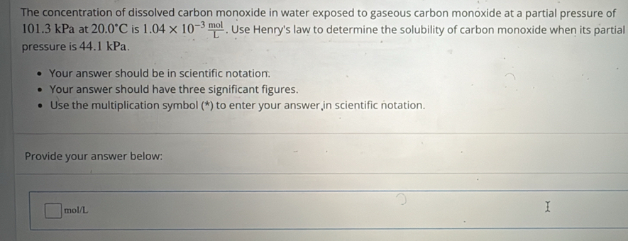 The concentration of dissolved carbon monoxide in water exposed to gaseous carbon monoxide at a partial pressure of
101.3 kPa at 20.0°C is 1.04* 10^(-3) mol/L . Use Henry's law to determine the solubility of carbon monoxide when its partial 
pressure is 44.1 kPa. 
Your answer should be in scientific notation. 
Your answer should have three significant figures. 
Use the multiplication symbol (*) to enter your answer in scientific notation. 
_ 
Provide your answer below: 
_ 
_
mol/L