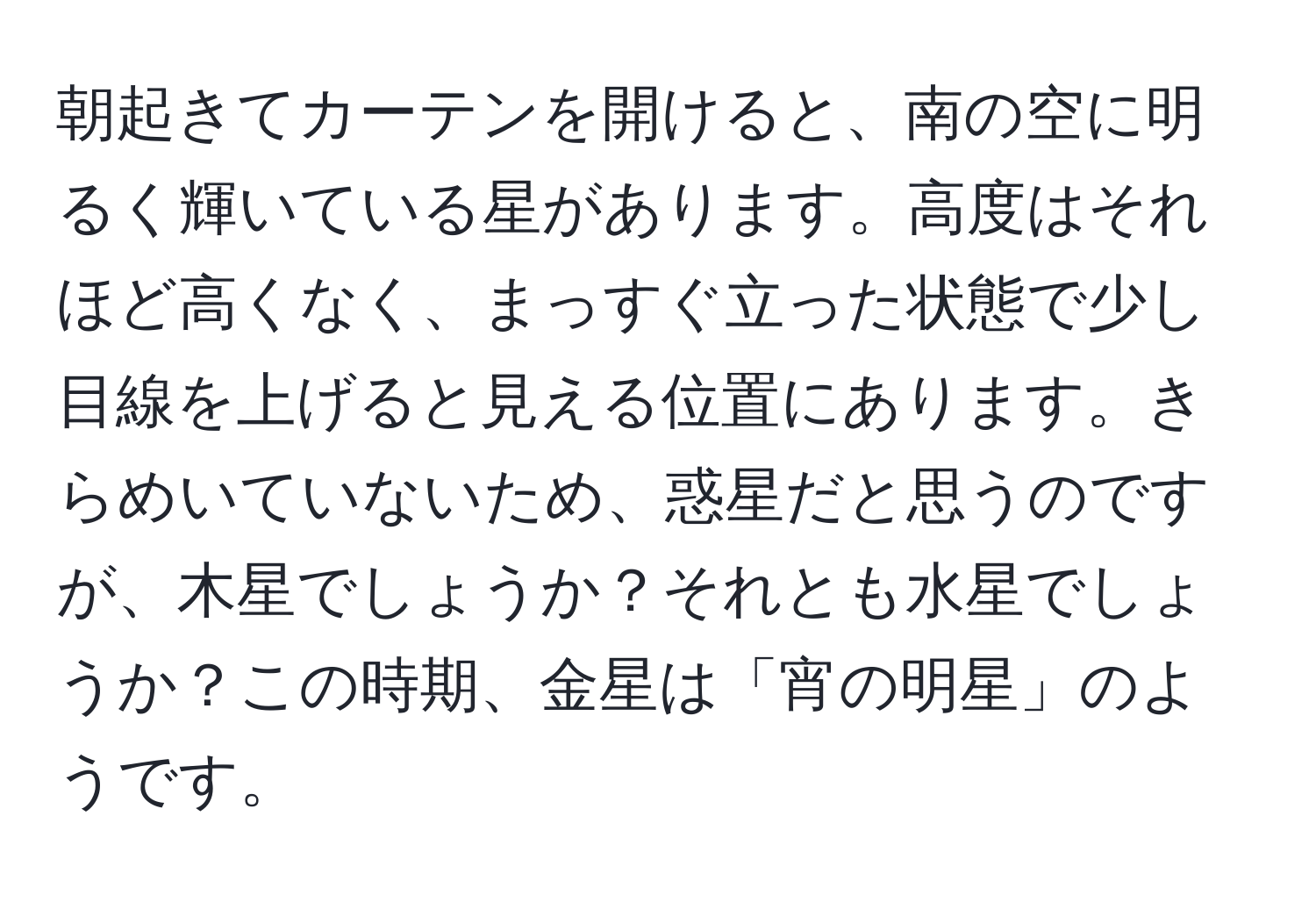 朝起きてカーテンを開けると、南の空に明るく輝いている星があります。高度はそれほど高くなく、まっすぐ立った状態で少し目線を上げると見える位置にあります。きらめいていないため、惑星だと思うのですが、木星でしょうか？それとも水星でしょうか？この時期、金星は「宵の明星」のようです。