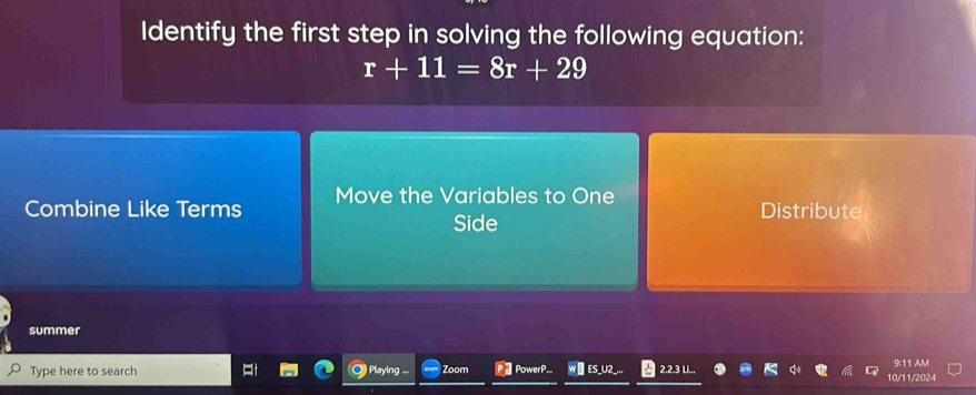 Identify the first step in solving the following equation:
r+11=8r+29
Combine Like Terms Move the Variables to One Distribute
Side
summer
Type here to search Playing ... Zoom PowerP.. W△ ES_U2_... 2.2.3 L.,,
0/11/2024