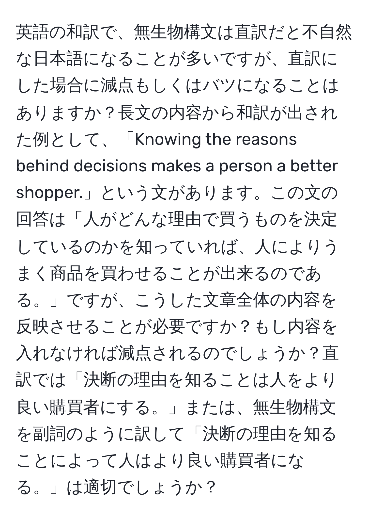 英語の和訳で、無生物構文は直訳だと不自然な日本語になることが多いですが、直訳にした場合に減点もしくはバツになることはありますか？長文の内容から和訳が出された例として、「Knowing the reasons behind decisions makes a person a better shopper.」という文があります。この文の回答は「人がどんな理由で買うものを決定しているのかを知っていれば、人によりうまく商品を買わせることが出来るのである。」ですが、こうした文章全体の内容を反映させることが必要ですか？もし内容を入れなければ減点されるのでしょうか？直訳では「決断の理由を知ることは人をより良い購買者にする。」または、無生物構文を副詞のように訳して「決断の理由を知ることによって人はより良い購買者になる。」は適切でしょうか？