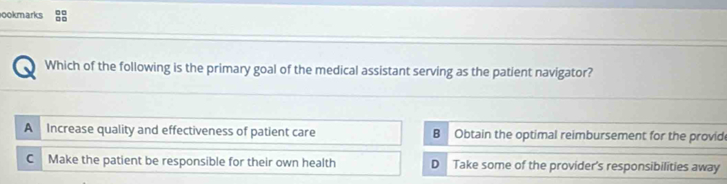 ookmarks
Which of the following is the primary goal of the medical assistant serving as the patient navigator?
A Increase quality and effectiveness of patient care B Obtain the optimal reimbursement for the provide
C Make the patient be responsible for their own health D Take some of the provider's responsibilities away