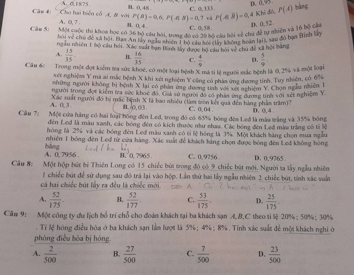 A. 0,1875. B. 0, 48 .
C. 0, 333 . D. 0,95 .
Câu 4: Cho hai biến cố A, B với P(B)=0,6;P(A|B)=0,7 và P(A|overline B)=0, 4 Khi đó, P(A) bǎng
A. 0, 7 . B. 0, 4 .
C. 0, 58.
D. 0, 52 .
Câu 5: Một cuộc thị khoa học có 36 bộ câu hỏi, trơng đó có 20 bộ câu hỏi về chủ đề tự nhiên và 16 bộ câu
hỏi về chủ đề xã hội. Bạn An lấy ngẫu nhiên 1 bộ câu hỏi (lấy không hoàn lại), sau đỏ bạn Bình lấy
ngẫu nhiên 1 bộ câu hỏi. Xác suất bạn Bình lấy được bộ câu hỏi về chủ đề xã hội bằng
A.  15/35 .
B.  16/35 .  5/9 .
C.  4/9 .
D.
Câu 6: Trong một đợt kiểm tra sức khoẻ, có một loại bệnh X mà ti lệ người mắc bệnh là 0,2% và một loại
xét nghiệm Y mà ai mắc bệnh X khi xét nghiệm Y cũng có phản ứng dương tính. Tuy nhiên, có 6%
những người không bị bệnh X lại có phản ứng dương tính với xét nghiệm Y. Chọn ngẫu nhiên 1
người trong đợt kiểm tra sức khoẻ đó. Giả sử người đó có phản ứng dương tính với xét nghiệm Y.
Xác suất người đó bị mắc bệnh X là bao nhiêu (làm tròn kết quả đến hàng phần trăm)?
A. 0,3 . B. 0, 03. C. 0, 04 . D. 0, 4 .
Câu 7: :Một cửa hàng có hai loại bóng đèn Led, trong đó có 65% bóng đèn Led là màu trắng và 35% bóng
đèn Led là màu xanh, các bóng đèn có kích thước như nhau. Các bóng dèn Led màu trắng có ti lệ
hỏng là 2% và các bóng đèn Led màu xanh có tỉ lệ hỏng là 3%. Một khách hàng chọn mua ngẫu
nhiên 1 bóng đèn Led từ cửa hàng. Xác suất đề khách hàng chọn được bóng đèn Led không hỏng
bằng
A. 0, 7956 . B. 0, 7965 . C. 0,9756. D. 0,9765 .
Câu 8: Một hộp bút bi Thiên Long có 15 chiếc bút trong đó có 9 chiếc bút mới. Người ta lấy ngẫu nhiên
1 chiếc bút để sử dụng sau đó trả lại vào hộp. Lần thứ hai lấy ngẫu nhiên 2 chiếc bút, tính xác suất
cả hai chiếc bút lấy ra đều là chiếc mới.
A.  52/175 .  52/177 .  53/175 .  25/175 .
B.
C.
D.
Câu 9: Một công ty du lịch bố trí chỗ cho đoàn khách tại ba khách sạn A,B,C theo tỉ lệ 20%; 50%; 30%
. Tỉ lệ hỏng điều hòa ở ba khách sạn lần lượt là 5%; 4%; 8%. Tính xác suất đề một khách nghì ở
phòng điều hòa bị hỏng.
A.  2/500   27/500   7/500   23/500 
B.
C.
D.