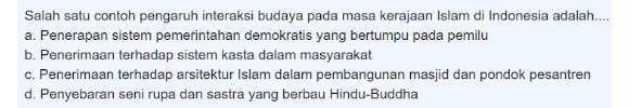 Salah satu contoh pengaruh interaksi budaya pada masa kerajaan Islam di Indonesia adalah....
a. Penerapan sistem pemerintahan demokratis yang bertumpu pada pemilu
b. Penerimaan terhadap sistem kasta dalam masyarakat
c. Penerimaan terhadap arsitektur Islam dalam pembangunan masjid dan pondok pesantren
d. Penyebaran seni rupa dan sastra yang berbau Hindu-Buddha