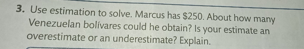 Use estimation to solve. Marcus has $250. About how many 
Venezuelan bolívares could he obtain? Is your estimate an 
overestimate or an underestimate? Explain.