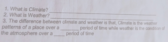 What is Climate? 
_ 
2. What is Weather? 
3. The difference between climate and weather is that, Climate is the weather 
patterns of a place over a _period of time while weather is the condition of 
the atmosphere over a _period of time