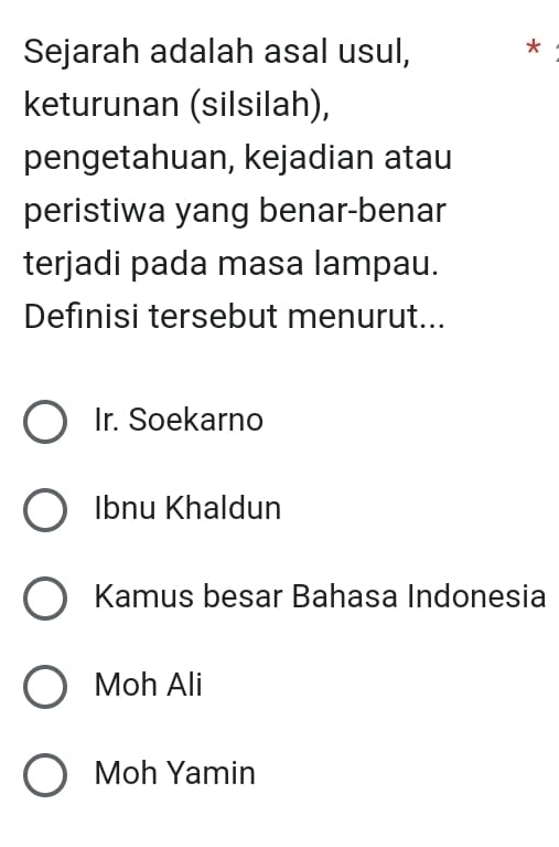 Sejarah adalah asal usul, *
keturunan (silsilah),
pengetahuan, kejadian atau
peristiwa yang benar-benar
terjadi pada masa lampau.
Definisi tersebut menurut...
Ir. Soekarno
Ibnu Khaldun
Kamus besar Bahasa Indonesia
Moh Ali
Moh Yamin