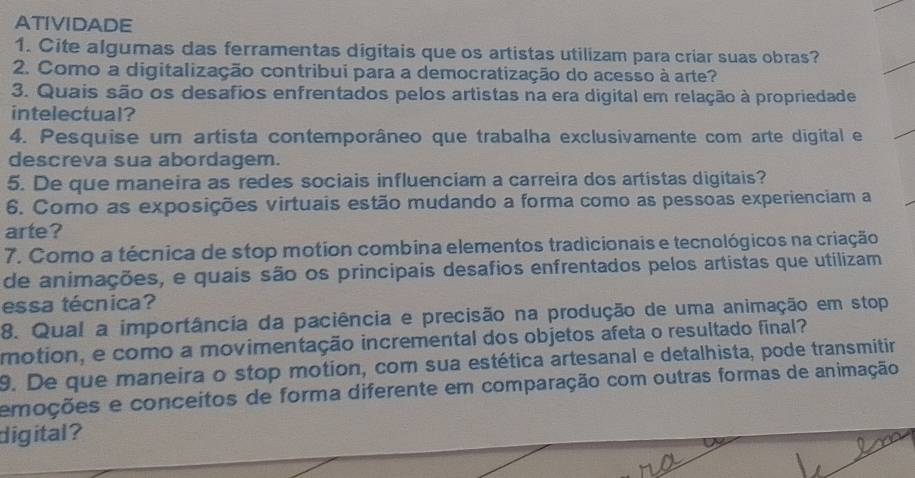 ATIVIDADE 
1. Cite algumas das ferramentas digitais que os artistas utilizam para criar suas obras? 
2. Como a digitalização contribui para a democratização do acesso à arte? 
3. Quais são os desafios enfrentados pelos artistas na era digital em relação à propriedade 
intelectual? 
4. Pesquise um artista contemporâneo que trabalha exclusivamente com arte digital e 
descreva sua abordagem. 
5. De que maneira as redes sociais influenciam a carreira dos artistas digitais? 
6. Como as exposições virtuais estão mudando a forma como as pessoas experienciam a 
arte? 
7. Como a técnica de stop motion combina elementos tradicionais e tecnológicos na criação 
de animações, e quais são os principais desafios enfrentados pelos artistas que utilizam 
essa técnica? 
8. Qual a importância da paciência e precisão na produção de uma animação em stop 
motion, e como a movimentação incremental dos objetos afeta o resultado final? 
9. De que maneira o stop motion, com sua estética artesanal e detalhista, pode transmitir 
emações e conceitos de forma diferente em comparação com outras formas de animação 
digital ?