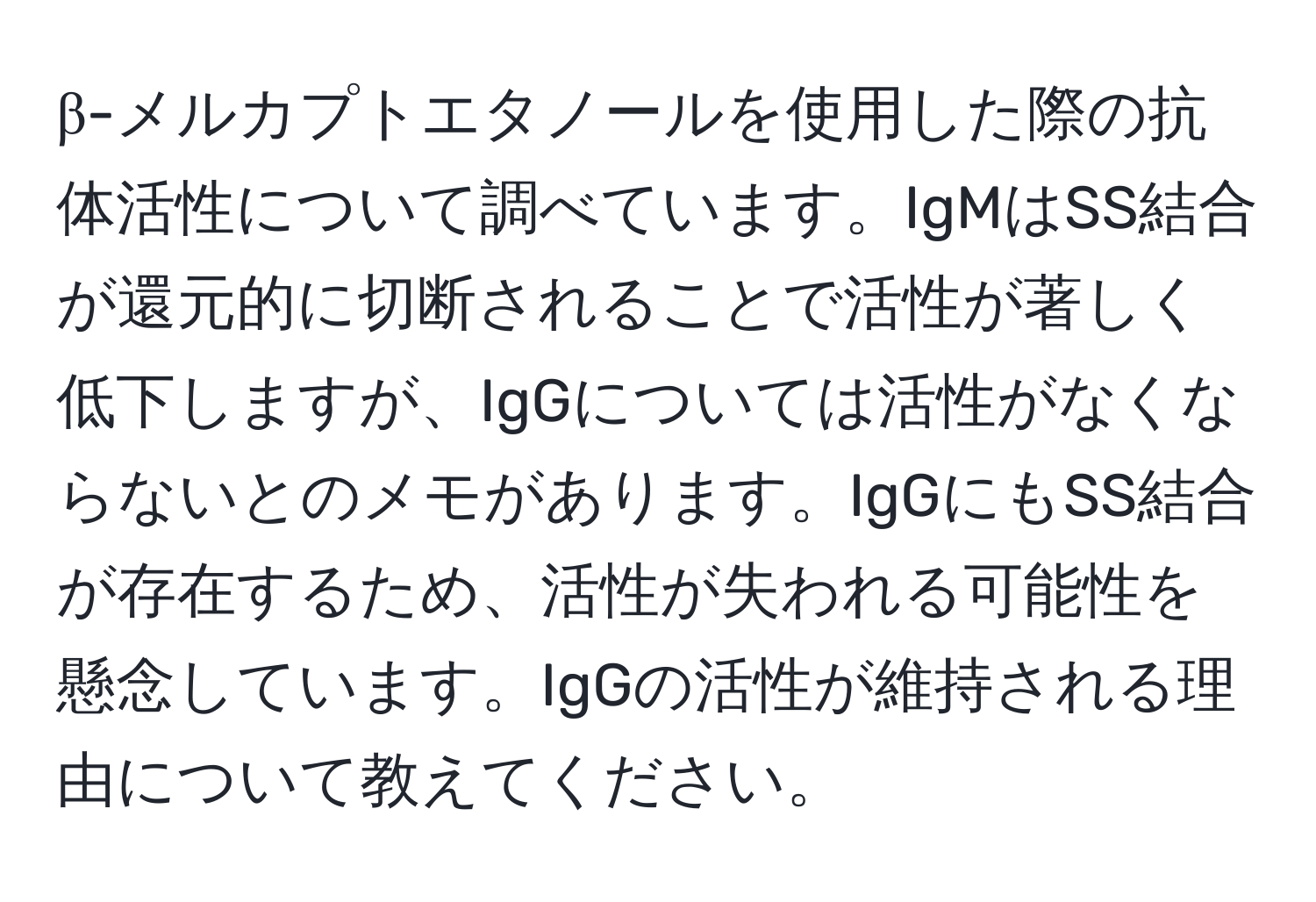 β-メルカプトエタノールを使用した際の抗体活性について調べています。IgMはSS結合が還元的に切断されることで活性が著しく低下しますが、IgGについては活性がなくならないとのメモがあります。IgGにもSS結合が存在するため、活性が失われる可能性を懸念しています。IgGの活性が維持される理由について教えてください。