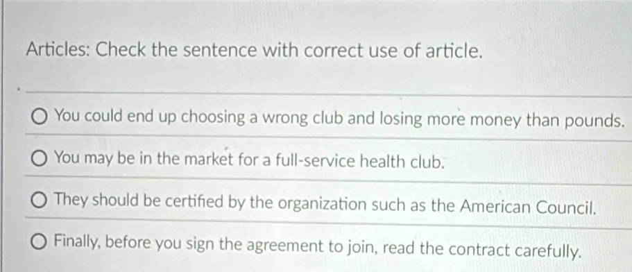 Articles: Check the sentence with correct use of article. 
You could end up choosing a wrong club and losing more money than pounds. 
You may be in the market for a full-service health club. 
They should be certified by the organization such as the American Council. 
Finally, before you sign the agreement to join, read the contract carefully.