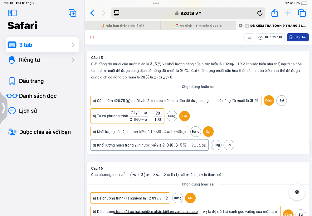 23:13 CN 16 thg 2 8%
azota.vn
Safari Văn bản thông tin là gì? gg dịch - Tìm trên Google ĐÊ KIÉM TRA TOÁN 9 tHÁNG 2 L...
00:39:00 Nộp bài
3 tab
Riêng tư Câu 15
Biết nồng độ muối của nước biển là 3 , 5 % và khối lượng riêng của nước biển là 1020g/l. Từ 2 lít nước biển như thế, người ta hòa
tan thêm muối để được dung dịch có nồng độ muối là 20 % . Gọi khối lượng muối cần hòa thêm 2 lít nước biển như thế để được
Dấu trang
dung dịch có nồng độ muối là 20 % là x (g) x>0.
Chọn đúng hoặc sai
Danh sách đọc
a) Cần thêm 420,75 (g) muối vào 2 lít nước biển ban đầu để được dung dịch có nồng độ muối là 20 % Đúng Sai
Lịch sử
b) Ta có phương trình  (71,4+x)/2040+x = 20/100  Đúng Sai
Được chia sẻ với bạn c) Khối lượng của 2 lít nước biển là 1 020. 2=2040(g Đúng
d) Khối lượng muối trong 2 lít nước biển là 2 040 . 3,5% =71 , 4 (g) Đủng Sai
Câu 16
Cho phương trình x^2-(m+2)x+3m-3=0(1) , với x là ẩn, m là tham số.
Chọn đúng hoặc sai
8
a) Để phương trình (1) nghiệm là -2 thì m=2 Đúng
b) Để phương trình (1) có hai nghiêm phân biết x1. x2 sao cho 31; x_2 là độ dài hai cạnh góc vuông của một tam Đúng Sai