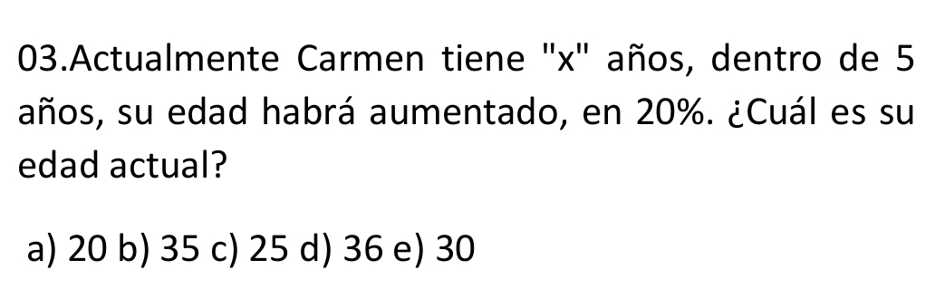 Actualmente Carmen tiene ' x ' años, dentro de 5
años, su edad habrá aumentado, en 20%. ¿Cuál es su
edad actual?
a) 20 b) 35 c) 25 d) 36 e) 30