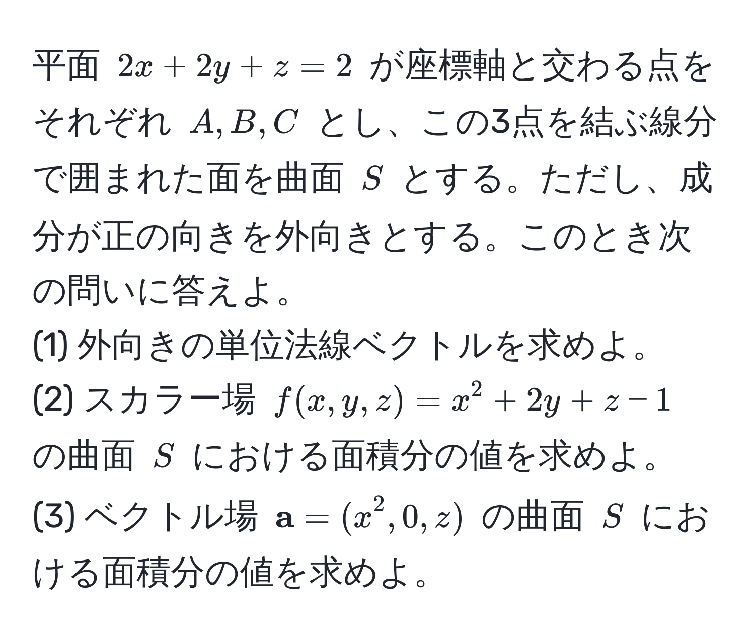 平面 $2x + 2y + z = 2$ が座標軸と交わる点をそれぞれ $A, B, C$ とし、この3点を結ぶ線分で囲まれた面を曲面 $S$ とする。ただし、成分が正の向きを外向きとする。このとき次の問いに答えよ。  
(1) 外向きの単位法線ベクトルを求めよ。  
(2) スカラー場 $f(x,y,z) = x^(2 + 2y + z - 1$ の曲面 $S$ における面積分の値を求めよ。  
(3) ベクトル場 $ a) = (x^2, 0, z)$ の曲面 $S$ における面積分の値を求めよ。