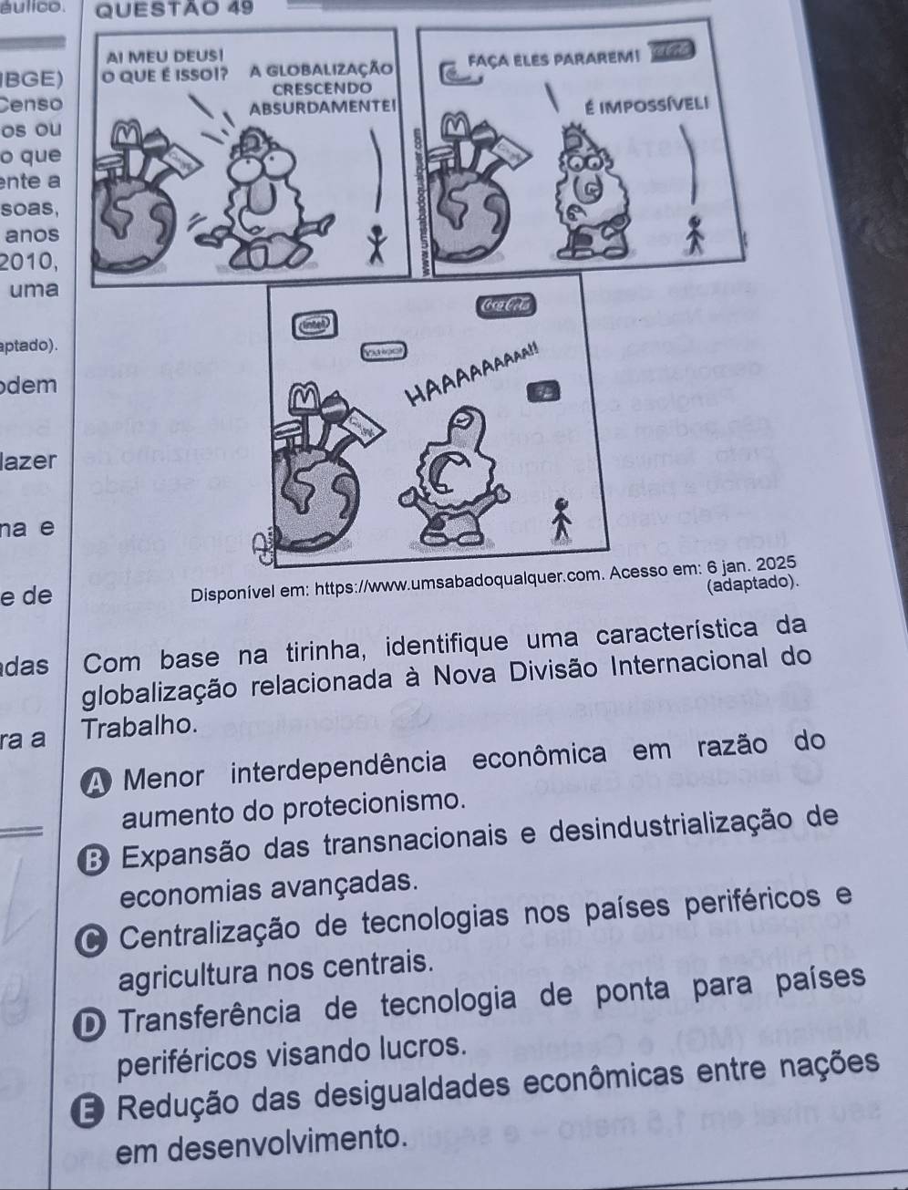 áulico. QUESTÃO 49
BGE)
Censo
os ou
o que
nte a
soas,
anos
2010,
uma
aptado).
dem
lazer
na e
e de
5
).
das Com base na tirinha, identifique uma característica da
globalização relacionada à Nova Divisão Internacional do
ra a Trabalho.
A Menor interdependência econômica em razão do
aumento do protecionismo.
B Expansão das transnacionais e desindustrialização de
economias avançadas.
O Centralização de tecnologias nos países periféricos e
agricultura nos centrais.
D Transferência de tecnologia de ponta para países
periféricos visando lucros.
O Redução das desigualdades econômicas entre nações
em desenvolvimento.