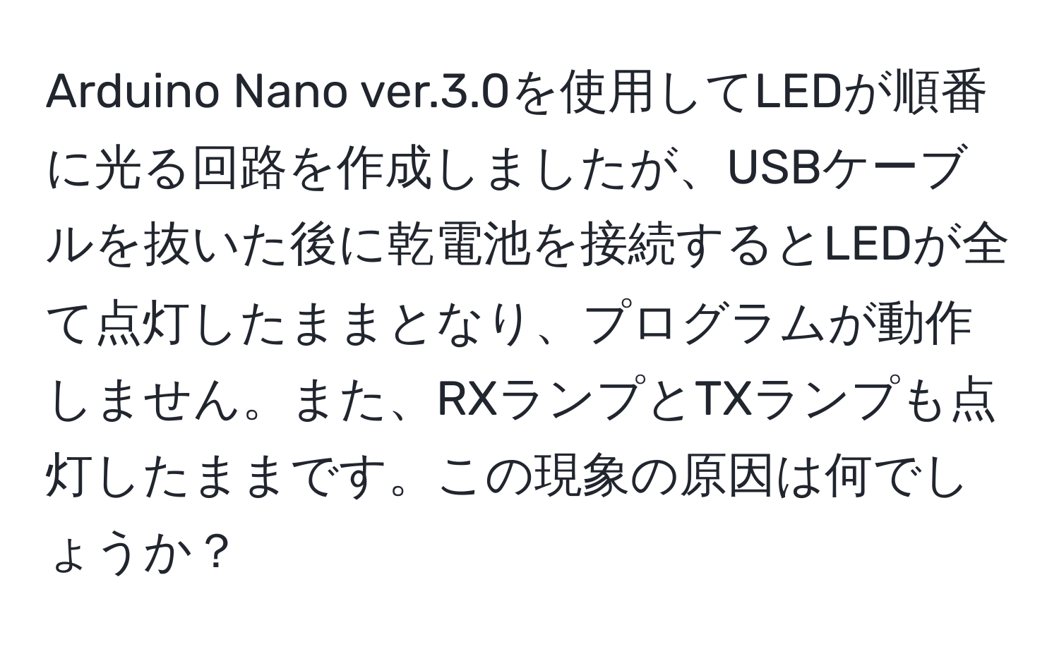 Arduino Nano ver.3.0を使用してLEDが順番に光る回路を作成しましたが、USBケーブルを抜いた後に乾電池を接続するとLEDが全て点灯したままとなり、プログラムが動作しません。また、RXランプとTXランプも点灯したままです。この現象の原因は何でしょうか？