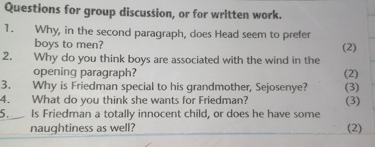 Questions for group discussion, or for written work. 
1. Why, in the second paragraph, does Head seem to prefer 
boys to men? (2) 
2. Why do you think boys are associated with the wind in the 
opening paragraph? (2) 
3. Why is Friedman special to his grandmother, Sejosenye? (3) 
4. What do you think she wants for Friedman? (3) 
5. Is Friedman a totally innocent child, or does he have some 
naughtiness as well? (2)