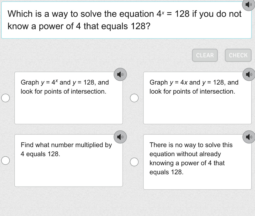 Which is a way to solve the equation 4^x=128 if you do not
know a power of 4 that equals 128?
CLEAR CHECK
Graph y=4^x and y=128 , and Graph y=4x and y=128 , and
look for points of intersection. look for points of intersection.
Find what number multiplied by There is no way to solve this
4 equals 128. equation without already
knowing a power of 4 that
equals 128.