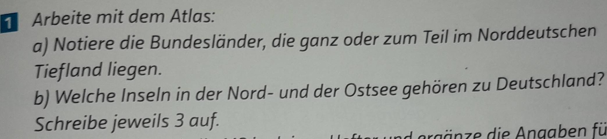 Arbeite mit dem Atlas: 
a) Notiere die Bundesländer, die ganz oder zum Teil im Norddeutschen 
Tiefland liegen. 
b) Welche Inseln in der Nord- und der Ostsee gehören zu Deutschland? 
Schreibe jeweils 3 auf. 
Ag ä ze die Anaaben fü