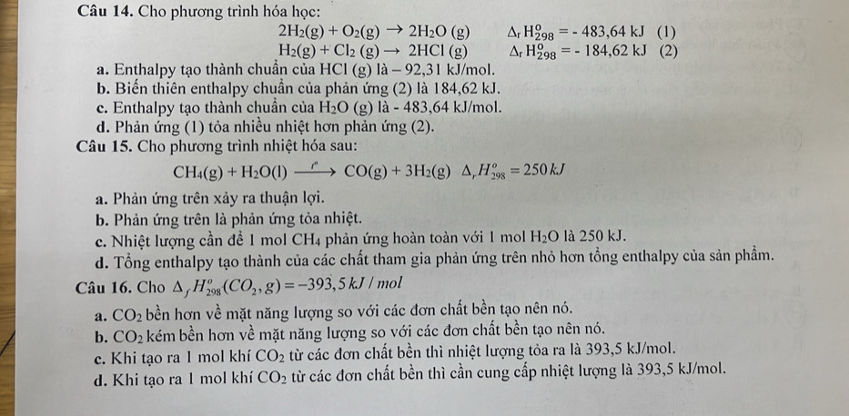 Cho phương trình hóa học:
2H_2(g)+O_2(g)to 2H_2O(g) △ _rH_(298)^o=-483,64kJ (1)
H_2(g)+Cl_2(g)to 2HCl(g) △ _rH_(298)^o=-184,62kJ (2)
a. Enthalpy tạo thành chuần của HCl(g)la-92,31kJ/mol.
b. Biến thiên enthalpy chuẩn của phản ứng (2) là 184, 62kJ
c. Enthalpy tạo thành chuần của H_2O(g)la-483,64kJ/mol
d. Phản ứng (1) tỏa nhiều nhiệt hơn phản ứng (2).
Câu 15. Cho phương trình nhiệt hóa sau:
CH_4(g)+H_2O(l)to CO(g)+3H_2(g)△ ,H_(298)^o=250kJ
a. Phản ứng trên xảy ra thuận lợi.
b. Phản ứng trên là phản ứng tỏa nhiệt.
c. Nhiệt lượng cần để 1 mol CH4 phản ứng hoàn toàn với 1 mol H_2O là 250 kJ.
d. Tổng enthalpy tạo thành của các chất tham gia phản ứng trên nhỏ hơn tổng enthalpy của sản phẩm.
Câu 16. Cho △ _fH_(298)^o(CO_2,g)=-393,5kJ/mol
a. CO_2 bền hơn về mặt năng lượng so với các đơn chất bền tạo nên nó.
b. CO_2 kém bền hơn về mặt năng lượng so với các đơn chất bền tạo nên nó.
c. Khi tạo ra 1 mol khí CO_2 từ các đơn chất bền thì nhiệt lượng tỏa ra là 393,5 kJ/mol.
d. Khi tạo ra 1 mol khí CO_2 từ các đơn chất bền thì cần cung cấp nhiệt lượng là 393,5 kJ/mol.