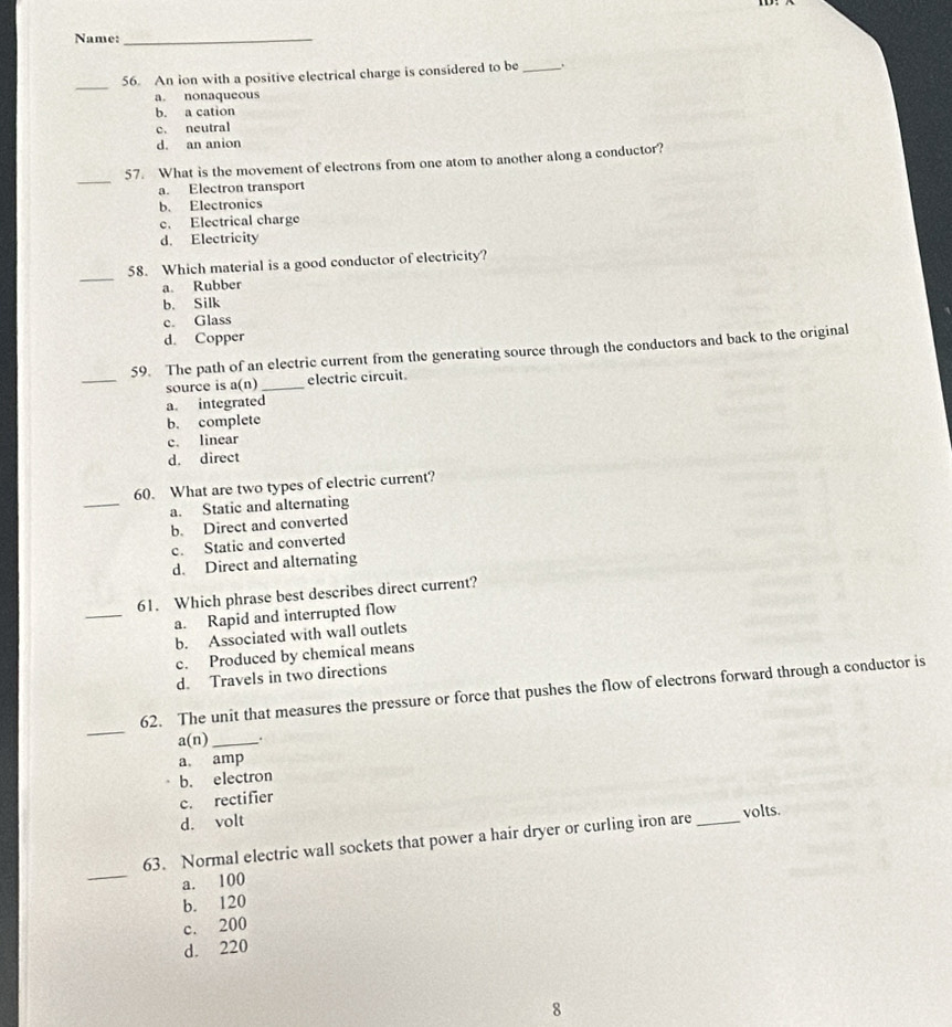 Name:_
_
56. An ion with a positive electrical charge is considered to be_
a. nonaqueous
b. a cation
c. neutral
d. an anion
_
57. What is the movement of electrons from one atom to another along a conductor?
a. Electron transport
b. Electronics
c. Electrical charge
d. Electricity
_
58. Which material is a good conductor of electricity?
a. Rubber
b. Silk
c. Glass
d. Copper
_
59. The path of an electric current from the generating source through the conductors and back to the original
source is a(n) _ electric circuit.
a. integrated
b. complete
c. linear
d. direct
_
60. What are two types of electric current?
a. Static and alternating
b. Direct and converted
c. Static and converted
d. Direct and alternating
_
61. Which phrase best describes direct current?
a. Rapid and interrupted flow
b. Associated with wall outlets
c. Produced by chemical means
d. Travels in two directions
_
62. The unit that measures the pressure or force that pushes the flow of electrons forward through a conductor is
a(n) _.
a amp
b. electron
c. rectifier
d. volt
_
63. Normal electric wall sockets that power a hair dryer or curling iron are _volts.
a. 100
b. 120
c. 200
d. 220
8