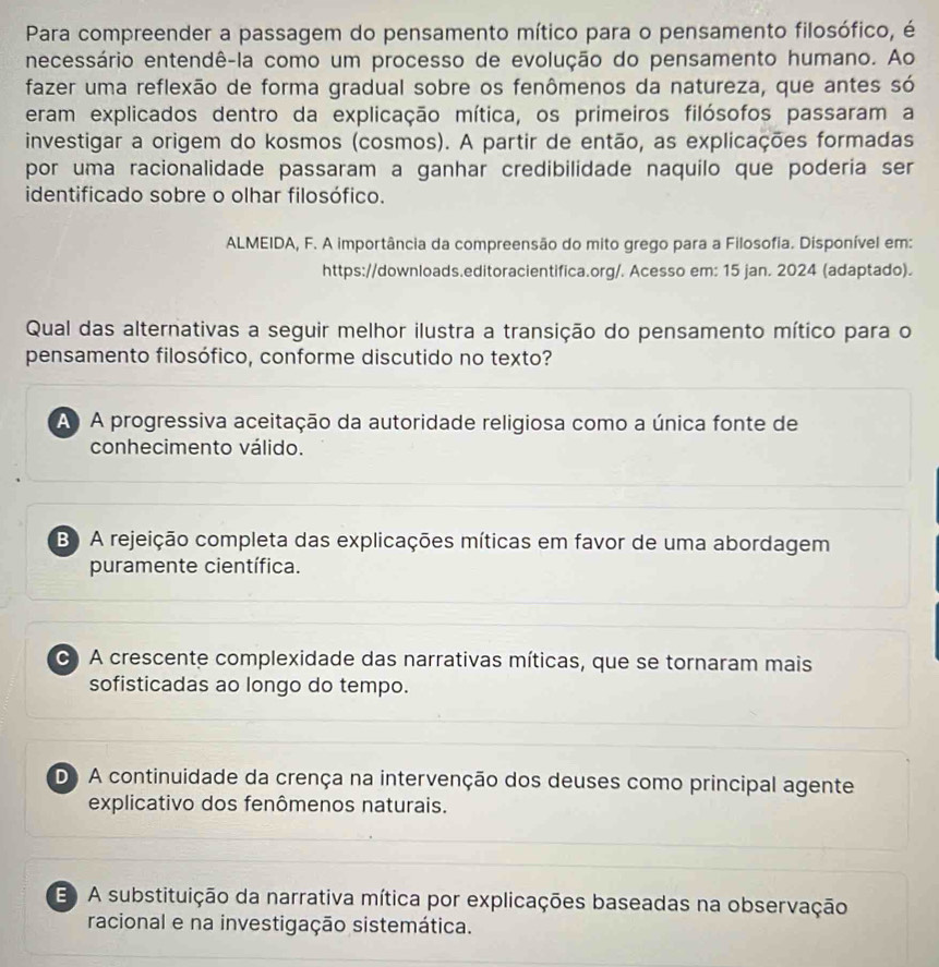 Para compreender a passagem do pensamento mítico para o pensamento filosófico, é
necessário entendê-la como um processo de evolução do pensamento humano. Ao
fazer uma reflexão de forma gradual sobre os fenômenos da natureza, que antes só
eram explicados dentro da explicação mítica, os primeiros filósofos passaram a
investigar a origem do kosmos (cosmos). A partir de então, as explicações formadas
por uma racionalidade passaram a ganhar credibilidade naquilo que poderia ser
identificado sobre o olhar filosófico.
ALMEIDA, F. A importância da compreensão do mito grego para a Filosofia. Disponível em:
https://downloads.editoracientifica.org/. Acesso em: 15 jan. 2024 (adaptado).
Qual das alternativas a seguir melhor ilustra a transição do pensamento mítico para o
pensamento filosófico, conforme discutido no texto?
A A progressiva aceitação da autoridade religiosa como a única fonte de
conhecimento válido.
B) A rejeição completa das explicações míticas em favor de uma abordagem
puramente científica.
C A crescente complexidade das narrativas míticas, que se tornaram mais
sofisticadas ao longo do tempo.
D) A continuidade da crença na intervenção dos deuses como principal agente
explicativo dos fenômenos naturais.
E A substituição da narrativa mítica por explicações baseadas na observação
racional e na investigação sistemática.