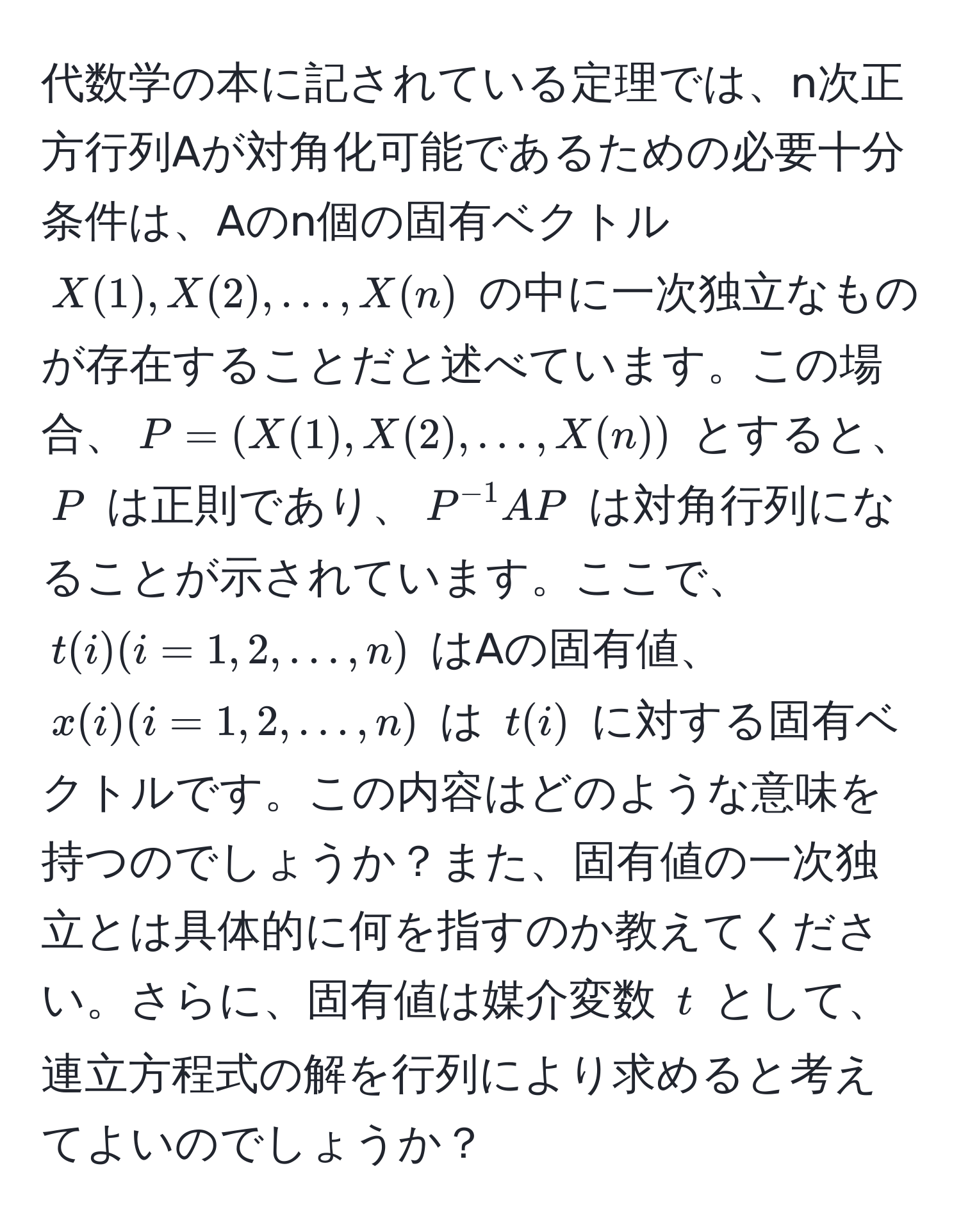 代数学の本に記されている定理では、n次正方行列Aが対角化可能であるための必要十分条件は、Aのn個の固有ベクトル $X(1), X(2), ..., X(n)$ の中に一次独立なものが存在することだと述べています。この場合、$P = (X(1), X(2), ..., X(n))$ とすると、$P$ は正則であり、$P^(-1)AP$ は対角行列になることが示されています。ここで、$t(i) (i=1,2,...,n)$ はAの固有値、$x(i) (i=1,2,...,n)$ は $t(i)$ に対する固有ベクトルです。この内容はどのような意味を持つのでしょうか？また、固有値の一次独立とは具体的に何を指すのか教えてください。さらに、固有値は媒介変数 $t$ として、連立方程式の解を行列により求めると考えてよいのでしょうか？