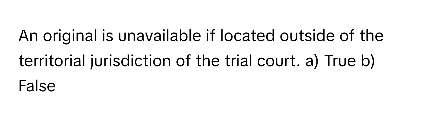 An original is unavailable if located outside of the territorial jurisdiction of the trial court.  a) True b) False