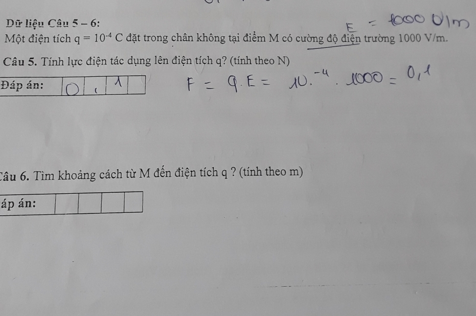 Dữ liệu Câu 5 - 6: 
Một điện tích q=10^(-4)C đặt trong chân không tại điểm M có cường độ điện trường 1000 V/m. 
Câu 5. Tính lực điện tác dụng lên điện tích q? (tính theo N) 
Câu 6. Tìm khoảng cách từ M đến điện tích q ? (tính theo m) 
áp án: