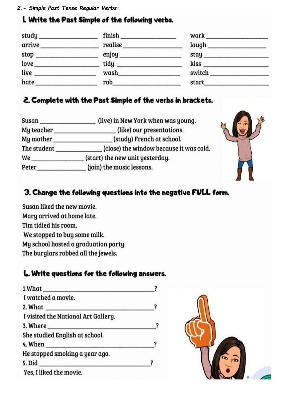 2.- Simple Past Tense Regular Verbs:
l. Write the Past Simple of the following verbs.
study _finish_ work_
arrive_ realise _laugh_
stop _enjoy _stay_
love_ tidy _kiss_
live _wash_ switch_
hate_ rob_ start_
2. Complete with the Past Simple of the verbs in brackets.
Susan _(live) in New York when was young.
My teacher _(like) our presentations.
My mother_ (study) French at school.
The student_ (close) the window because it was cold.
We _(start) the new unit yesterday.
Peter_ (join) the music lessons.
3. Change the following questions into the negative FULL form.
Susan liked the new movie.
Mary arrived at home late.
Tim tidied his room.
We stopped to buy some milk.
My school hosted a graduation party.
The burglars robbed all the jewels.
L. Write questions for the following answers.
1.What _？
I watched a movie.
2. What _?
I visited the National Art Gallery.
3. Where _?
She studied English at school.
4. When _?
He stopped smoking a year ago.
5. Did _?
Yes, I liked the movie.