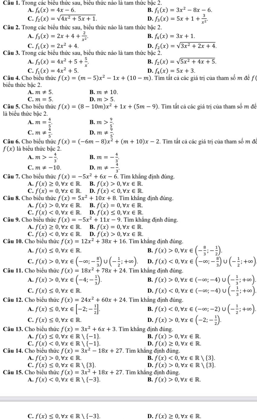 Trong các biêu thức sau, biêu thức nào là tam thức bậc 2.
A. f_4(x)=4x-6. B. f_1(x)=3x^2-8x-6.
C. f_2(x)=sqrt(4x^2+5x+1). D. f_3(x)=5x+1+ 3/x^2 .
Câu 2. Trong các biểu thức sau, biểu thức nào là tam thức bậc 2.
B.
A. f_3(x)=2x+4+ 2/x^2 . f_4(x)=3x+1.
C. f_1(x)=2x^2+4. D. f_2(x)=sqrt(3x^2+2x+4).
Câu 3. Trong các biểu thức sau, biểu thức nào là tam thức bậc 2.
A. f_3(x)=4x^2+5+ 5/x . B. f_2(x)=sqrt(5x^2+4x+5).
C. f_1(x)=4x^2+5. D. f_4(x)=5x+3.
Câu 4. Cho biểu thức f(x)=(m-5)x^2-1x+(10-m). Tìm tất cả các giá trị của tham số m đề f (
biểu thức bậc 2.
A. m!= 5. B. m!= 10.
C. m=5. D. m>5.
Câu 5. Cho biểu thức f(x)=(8-10m)x^2+1x+(5m-9). Tìm tất cả các giá trị của tham số m đề
là biểu thức bậc 2.
A. m= 4/5 . m> 9/5 .
B.
C. m!=  4/5 . m!=  9/5 .
D.
Câu 6. Cho biệu thức f(x)=(-6m-8)x^2+(m+10)x-2. Tìm tất cả các giá trị của tham số m đề
f(x) là biểu thức bậc 2.
B.
A. m>- 4/3 . m=- 4/3 .
C. m!= -10. D. m!= - 4/3 .
Câu 7. Cho biểu thức f(x)=-5x^2+6x-6. Tìm khắng định đúng.
A. f(x)≥ 0,forall x∈ R. B. f(x)>0,forall x∈ R.
C. f(x)=0,forall x∈ R. D. f(x)<0,forall x∈ R.
Câu 8. Cho biểu thức f(x)=5x^2+10x+8. Tìm khắng định đúng.
A. f(x)>0,forall x∈ R. B. f(x)=0,forall x∈ R.
C. f(x)<0,forall x∈ R. D. f(x)≤ 0,forall x∈ R.
Câu 9. Cho biểu thức f(x)=-5x^2+11x-9. Tìm khắng định đúng.
A. f(x)≥ 0,forall x∈ R. B. f(x)=0,forall x∈ R.
C. f(x)<0,forall x∈ R. D. f(x)>0,forall x∈ R.
Câu 10. Cho biều thức f(x)=12x^2+38x+16. Tìm khắng định đúng.
A. f(x)≤ 0,forall x∈ R. B. f(x)>0,forall x∈ (- 8/3 ;- 1/2 ).
C. f(x)>0,forall x∈ (-∈fty ;- 8/3 )∪ (- 1/2 ;+∈fty ). D. f(x)<0,forall x∈ (-∈fty ;- 8/3 ) U (- 1/2 ;+∈fty )
Câu 11. Cho biểu thức f(x)=18x^2+78x+24. Tìm khắng định đúng.
A. f(x)>0,forall x∈ (-4;- 1/3 ). f(x)>0,forall x∈ (-∈fty ;-4)∪ (- 1/3 ;+∈fty ).
B.
C. f(x)≤ 0,forall x∈ R. D. f(x)<0,forall x∈ (-∈fty ;-4)∪ (- 1/3 ;+∈fty ).
Câu 12. Cho biểu thức f(x)=24x^2+60x+24. Tìm khắng định đúng.
A. f(x)≤ 0,forall x∈ [-2;- 1/2 ]. f(x)<0,forall x∈ (-∈fty ;-2)∪ (- 1/2 ;+∈fty ).
B.
C. f(x)≤ 0,forall x∈ R. D. f(x)>0,forall x∈ (-2;- 1/2 ).
Câu 13. Cho biểu thức f(x)=3x^2+6x+3. Tìm khắng định đúng.
A. f(x)≤ 0,forall x∈ R| -1 . B. f(x)>0,forall x∈ R.
C. f(x)<0,forall x∈ R/ -1 . D. f(x)≥ 0,forall x∈ R.
Câu 14. Cho biểu thức f(x)=3x^2-18x+27 *. Tìm khắng định đúng.
A. f(x)>0,forall x∈ R. B. f(x)<0,forall x∈ R/ 3 .
C. f(x)≤ 0,forall x∈ R/ 3 . D. f(x)>0,forall x∈ R/ 3 .
Câu 15. Cho biểu thức f(x)=3x^2+18x+27 *. Tìm khắng định đúng.
A. f(x)<0,forall x∈ R/ -3 . B. f(x)>0,forall x∈ R.
C. f(x)≤ 0,forall x∈ R| -3 . D. f(x)≥ 0,forall x∈ R.