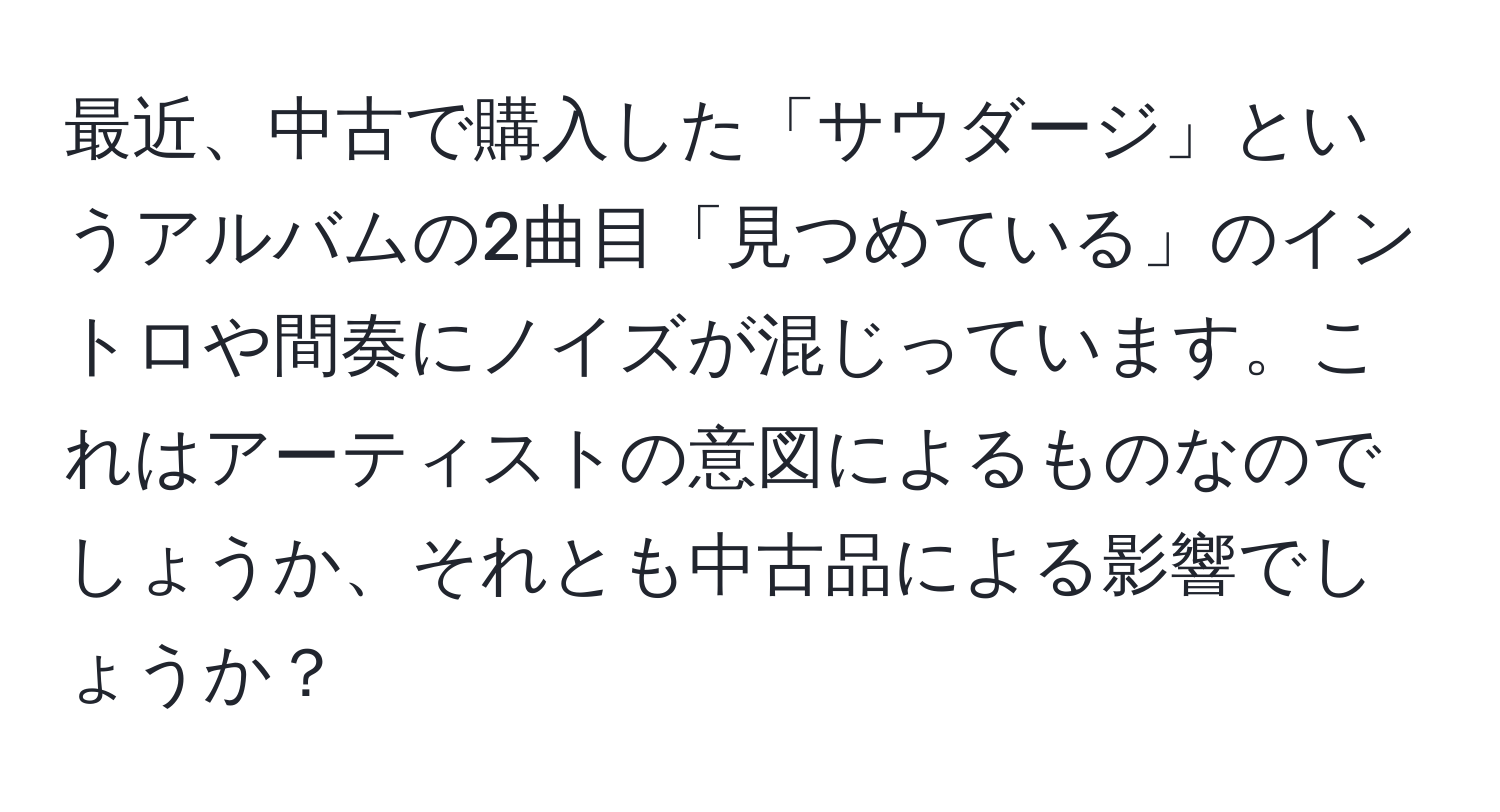 最近、中古で購入した「サウダージ」というアルバムの2曲目「見つめている」のイントロや間奏にノイズが混じっています。これはアーティストの意図によるものなのでしょうか、それとも中古品による影響でしょうか？