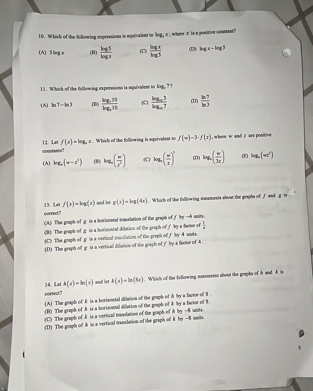 Which of the following expressions is equivalent to log _5x , where x is a positive constant?
(A) 5log x (B)  log 5/log x  (C)  log x/log 5  (D) log x-log 5
11. Which of the following expressions is equivalent to log _37 ?
(A) ln 7-ln 3 (B) frac log _710log _310 (C) frac log _103log _107 (D)  ln 7/ln 3 
12. Let f(x)=log _6x. Which of the following is equivalent to f(w)-3· f(z) , where w and z are positive
constants?
(A) log _6(w-z^3) (B) log _6( w/z^3 ) (C) log _6( w/z )^3 (D) log _6( w/3z ) (E) log _6(wz^3)
13. Let f(x)=log (x) and let g(x)=log (4x). Which of the following statements about the graphs of f and g is
correct?
(A) The graph of g is a horizontal translation of the graph of f by -4 units.
(B) The graph of g is a horizontal dilation of the graph of ∫ by a factor of  1/4 .
(C) The graph of g is a vertical translation of the graph ofƒ by 4 units.
(D) The graph of g is a vertical dilation of the graph of f by a factor of 4 .
14. Let h(x)=ln (x) and let k(x)=ln (8x). Which of the following statements about the graphs of h andk is
correct?
(A) The graph of k is a horizontal dilation of the graph of h by a factor of 8 .
(B) The graph of h is a horizontal dilation of the graph of k by a factor of 8.
(C) The graph of k is a vertical translation of the graph of h by -8 units.
(D) The graph of h is a vertical translation of the graph of k by −8 units.
5