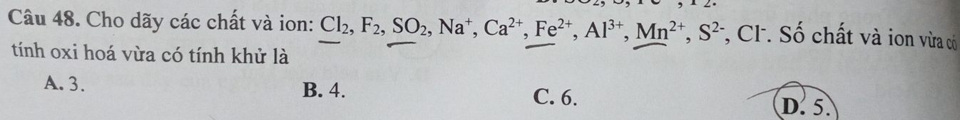 Cho dãy các chất và ion: Cl_2, F_2, SO_2, Na^+, Ca^(2+), Fe^(2+), Al^(3+), Mn^(2+), S^(2-) *, CF. Số chất và ion vừa có
tính oxi hoá vừa có tính khử là
A. 3. B. 4. D. 5.
C. 6.