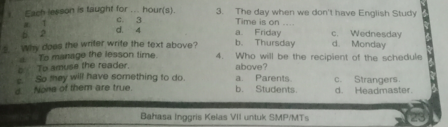 Each lesson is taught for ... hour(s). 3. The day when we don't have English Study
a ǐ c. 3 Time is on ....
b 2
d. 4 a. Friday c. Wednesday
2. ·Why does the writer write the text above? b. Thursday d. Monday
a. To manage the lesson time. 4. Who will be the recipient of the schedule
s To amuse the reader. above?
s. So they will have something to do. a. Parents. c. Strangers.
d None of them are true. b. Students. d. Headmaster.
Bahasa Inggris Kelas VII untuk SMP/MTs