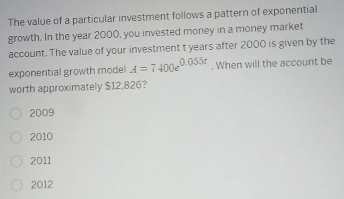 The value of a particular investment follows a pattern of exponential
growth. In the year 2000, you invested money in a money market
account. The value of your investment t years after 2000 is given by the
exponential growth model A=7400e^(0.055t). When will the account be
worth approximately $12,826?
2009
2010
2011
2012