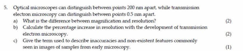 Optical microscopes can distinguish between points 200 nm apart, while transmission 
electron microscopy can distinguish between points 0.5 nm apart. 
a) What is the difference between magnification and resolution? (2) 
b) Calculate the percentage increase in resolution with the development of transmission 
electron microscopy. (2) 
c) Give the term used to describe inaccuracies and non-existent features commonly 
seen in images of samples from early microscopy. (1)