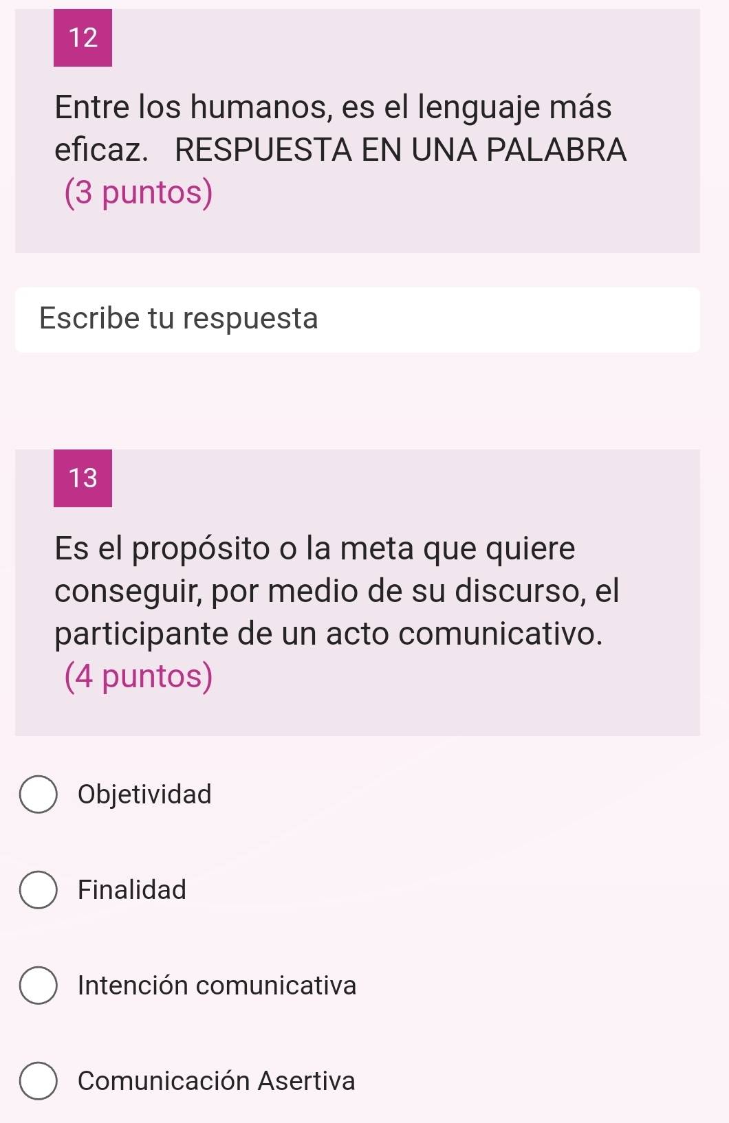 Entre los humanos, es el lenguaje más
eficaz. RESPUESTA EN UNA PALABRA
(3 puntos)
Escribe tu respuesta
13
Es el propósito o la meta que quiere
conseguir, por medio de su discurso, el
participante de un acto comunicativo.
(4 puntos)
Objetividad
Finalidad
Intención comunicativa
Comunicación Asertiva