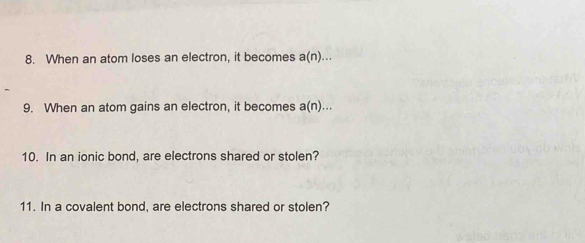 When an atom loses an electron, it becomes a(n)... 
9. When an atom gains an electron, it becomes a(n)... 
10. In an ionic bond, are electrons shared or stolen? 
11. In a covalent bond, are electrons shared or stolen?