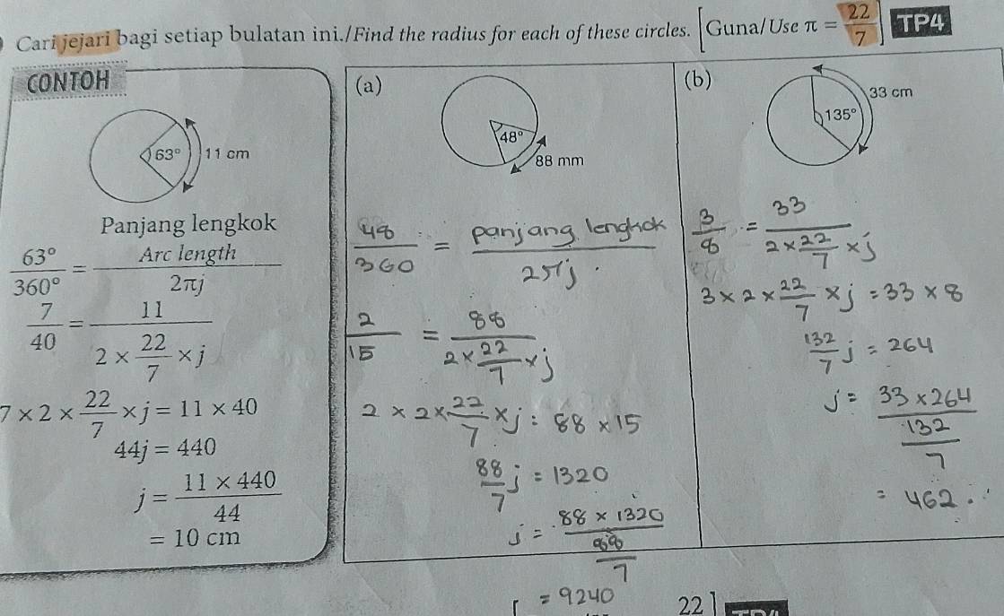 Cari jejari bagi setiap bulatan ini./Find the radius for each of these circles. Guna/Use π = 22/7 ] TP4
CONTOH (a)(b)
Panjang lengkok
 63°/360° = Arclength/2π j 
 7/40 =frac 112*  22/7 * j
7* 2*  22/7 * j=11* 40
44j=440
j= (11* 440)/44 
=10cm
22