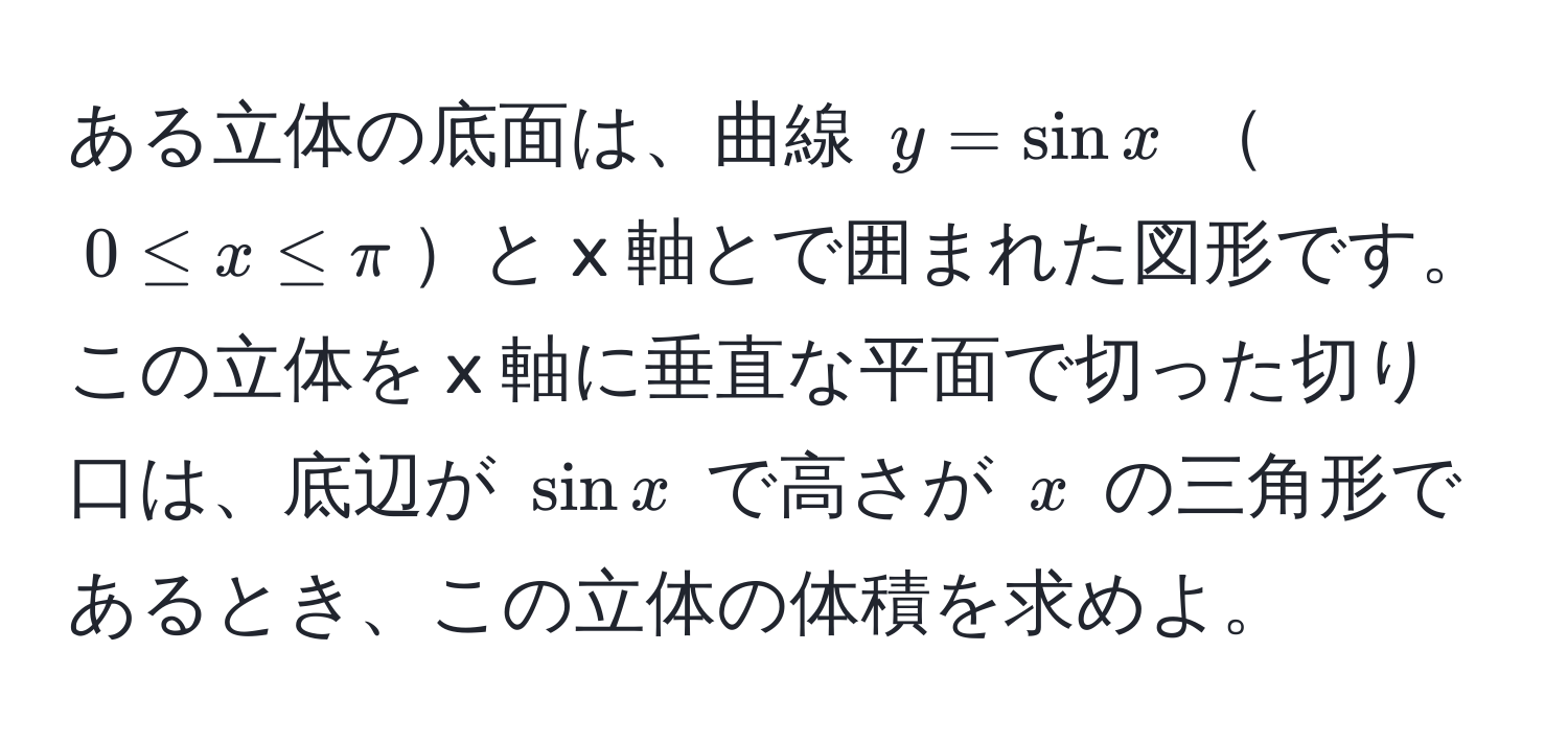 ある立体の底面は、曲線 $y = sinx$ $0 ≤ x ≤ π$と x 軸とで囲まれた図形です。この立体を x 軸に垂直な平面で切った切り口は、底辺が $sinx$ で高さが $x$ の三角形であるとき、この立体の体積を求めよ。