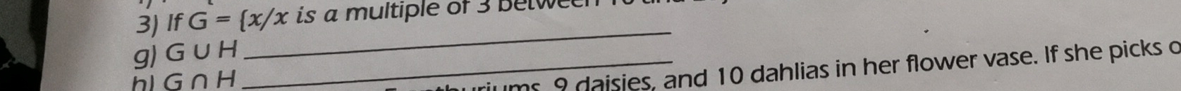 If G= x/x is a multiple of 3 betwe 
g) G∪ H _ 
_ 
hl G∩ H
riums 9 daisies, and 10 dahlias in her flower vase. If she picks o