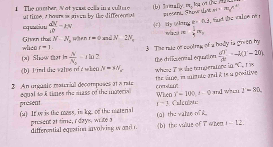 The number, N of yeast cells in a culture (b) Initially, m_0 ` L≌ of the maten 
at time, t hours is given by the differential present. Show that m=m_0e^(-kt). 
equation  dN/dt =kN. 
(c) By taking k=0.3 , find the value of 
when m= 1/5 m_0. 
Given that N=N_0 when t=0 and N=2N_0
when t=1. 
3 The rate of cooling of a body is given by 
(a) Show that ln frac NN_0=tln 2. the differential equation  dT/dt =-k(T-20), 
(b) Find the value of t when N=8N_0. where T is the temperature in°C , t is 
2 An organic material decomposes at a rate the time, in minute and k is a positive 
constant. 
equal to k times the mass of the material When T=100, t=0 and when T=80, 
present. t=3. Calculate 
(a) If m is the mass, in kg, of the material 
present at time, t days, write a (a) the value of k, 
differential equation involving m and t. (b) the value of T when t=12.