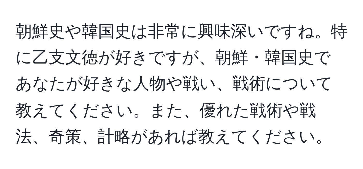 朝鮮史や韓国史は非常に興味深いですね。特に乙支文徳が好きですが、朝鮮・韓国史であなたが好きな人物や戦い、戦術について教えてください。また、優れた戦術や戦法、奇策、計略があれば教えてください。