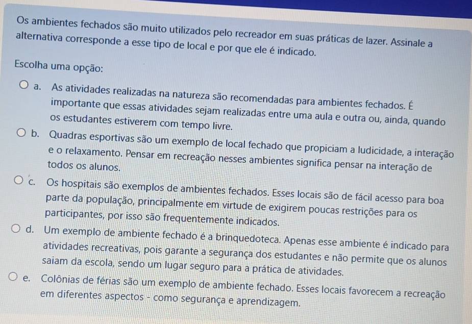 Os ambientes fechados são muito utilizados pelo recreador em suas práticas de lazer. Assinale a
alternativa corresponde a esse tipo de local e por que ele é indicado.
Escolha uma opção:
a. As atividades realizadas na natureza são recomendadas para ambientes fechados. É
importante que essas atividades sejam realizadas entre uma aula e outra ou, ainda, quando
os estudantes estiverem com tempo livre.
b. Quadras esportivas são um exemplo de local fechado que propiciam a ludicidade, a interação
e o relaxamento. Pensar em recreação nesses ambientes significa pensar na interação de
todos os alunos.
c. Os hospitais são exemplos de ambientes fechados. Esses locais são de fácil acesso para boa
parte da população, principalmente em virtude de exigirem poucas restrições para os
participantes, por isso são frequentemente indicados.
d. Um exemplo de ambiente fechado é a brinquedoteca. Apenas esse ambiente é indicado para
atividades recreativas, pois garante a segurança dos estudantes e não permite que os alunos
saiam da escola, sendo um lugar seguro para a prática de atividades.
e. Colônias de férias são um exemplo de ambiente fechado. Esses locais favorecem a recreação
em diferentes aspectos - como segurança e aprendizagem.